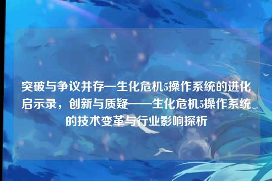 突破与争议并存—生化危机5操作系统的进化启示录，创新与质疑——生化危机5操作系统的技术变革与行业影响探析