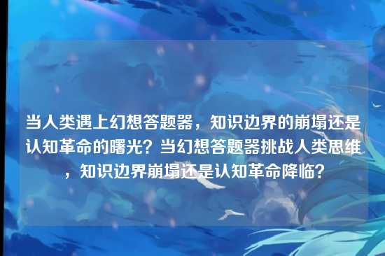 当人类遇上幻想答题器，知识边界的崩塌还是认知革命的曙光？当幻想答题器挑战人类思维，知识边界崩塌还是认知革命降临？