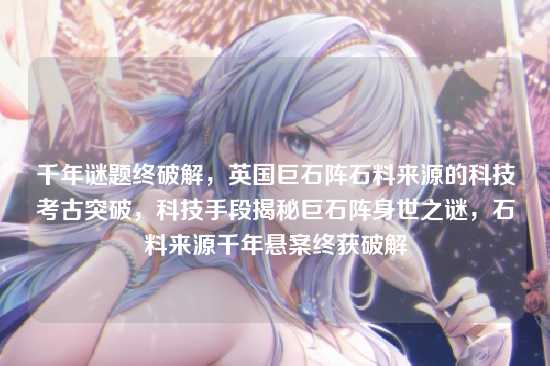 千年谜题终破解，英国巨石阵石料来源的科技考古突破，科技手段揭秘巨石阵身世之谜，石料来源千年悬案终获破解