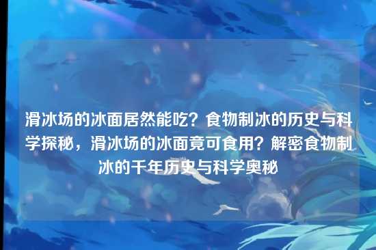 滑冰场的冰面居然能吃？食物制冰的历史与科学探秘，滑冰场的冰面竟可食用？解密食物制冰的千年历史与科学奥秘