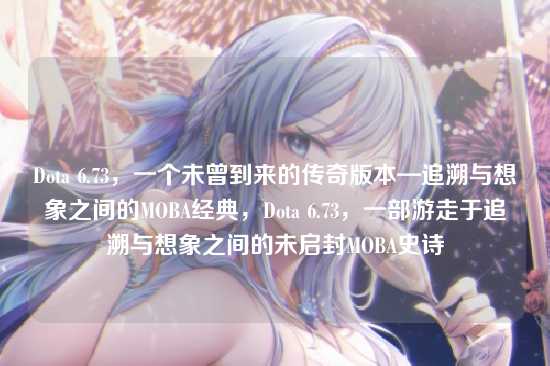 Dota 6.73，一个未曾到来的传奇版本—追溯与想象之间的MOBA经典，Dota 6.73，一部游走于追溯与想象之间的未启封MOBA史诗