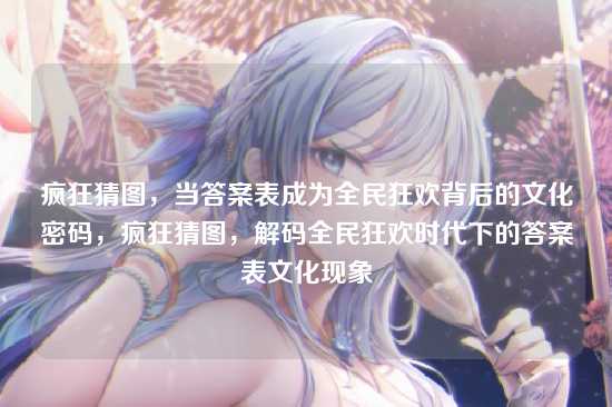疯狂猜图，当答案表成为全民狂欢背后的文化密码，疯狂猜图，解码全民狂欢时代下的答案表文化现象