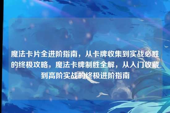 魔法卡片全进阶指南，从卡牌收集到实战必胜的终极攻略，魔法卡牌制胜全解，从入门收藏到高阶实战的终极进阶指南