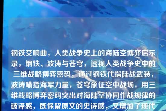 钢铁交响曲，人类战争史上的海陆空博弈启示录，钢铁、波涛与苍穹，透视人类战争史中的三维战略博弈密码，通过钢铁代指陆战武装，波涛喻指海军力量，苍穹象征空中战场，用三维战略博弈密码突出对海陆空协同作战规律的破译感，既保留原文的史诗感，又增加了现代战略研究的学术纵深。