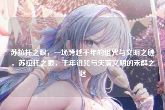 苏拉托之眼，一场跨越千年的诅咒与文明之谜，苏拉托之眼，千年诅咒与失落文明的未解之谜