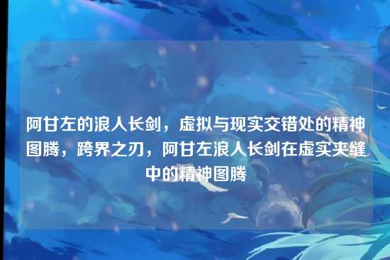 阿甘左的浪人长剑，虚拟与现实交错处的精神图腾，跨界之刃，阿甘左浪人长剑在虚实夹缝中的精神图腾