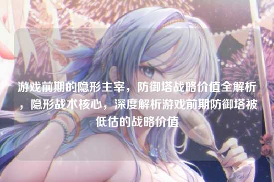 游戏前期的隐形主宰，防御塔战略价值全解析，隐形战术核心，深度解析游戏前期防御塔被低估的战略价值