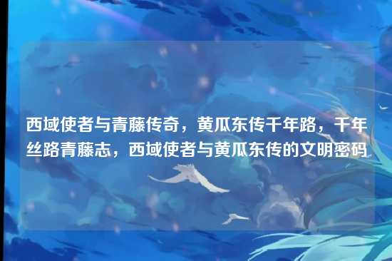 西域使者与青藤传奇，黄瓜东传千年路，千年丝路青藤志，西域使者与黄瓜东传的文明密码