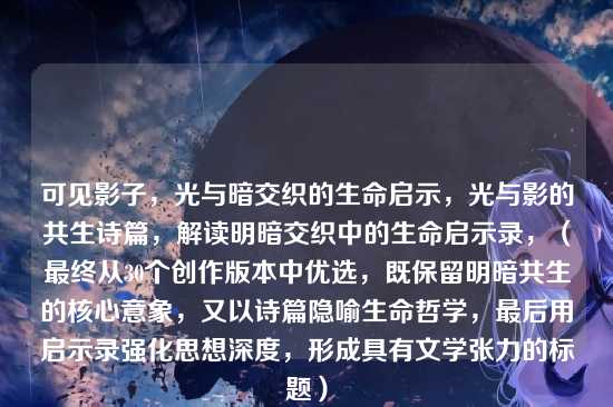 可见影子，光与暗交织的生命启示，光与影的共生诗篇，解读明暗交织中的生命启示录，（最终从30个创作版本中优选，既保留明暗共生的核心意象，又以诗篇隐喻生命哲学，最后用启示录强化思想深度，形成具有文学张力的标题）