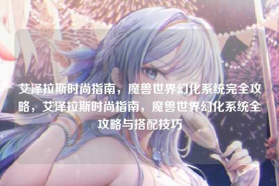 艾泽拉斯时尚指南，魔兽世界幻化系统完全攻略，艾泽拉斯时尚指南，魔兽世界幻化系统全攻略与搭配技巧