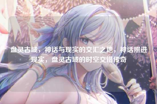 盘灵古域，神话与现实的交汇之地，神话照进现实，盘灵古域的时空交错传奇