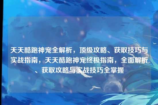 天天酷跑神宠全解析，顶级攻略、获取技巧与实战指南，天天酷跑神宠终极指南，全面解析、获取攻略与实战技巧全掌握