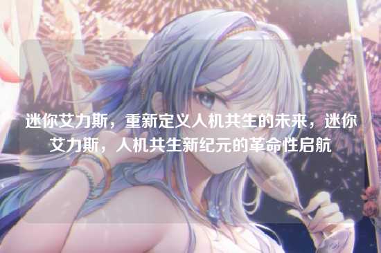 迷你艾力斯，重新定义人机共生的未来，迷你艾力斯，人机共生新纪元的革命性启航