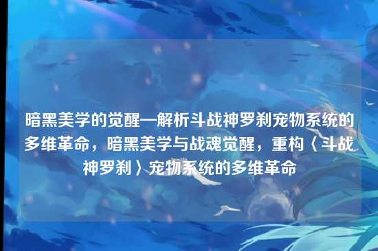 暗黑美学的觉醒—解析斗战神罗刹宠物系统的多维革命，暗黑美学与战魂觉醒，重构〈斗战神罗刹〉宠物系统的多维革命