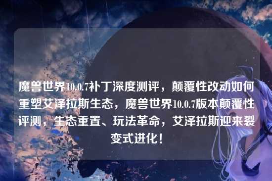 魔兽世界10.0.7补丁深度测评，颠覆性改动如何重塑艾泽拉斯生态，魔兽世界10.0.7版本颠覆性评测，生态重置、玩法革命，艾泽拉斯迎来裂变式进化！