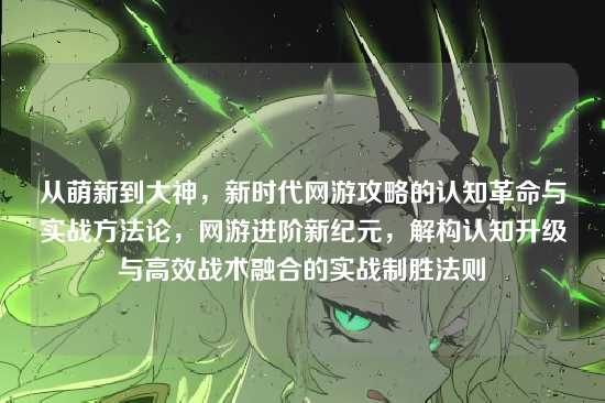 从萌新到大神，新时代网游攻略的认知革命与实战方法论，网游进阶新纪元，解构认知升级与高效战术融合的实战制胜法则