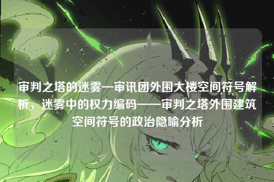 审判之塔的迷雾—审讯团外围大楼空间符号解析，迷雾中的权力编码——审判之塔外围建筑空间符号的政治隐喻分析