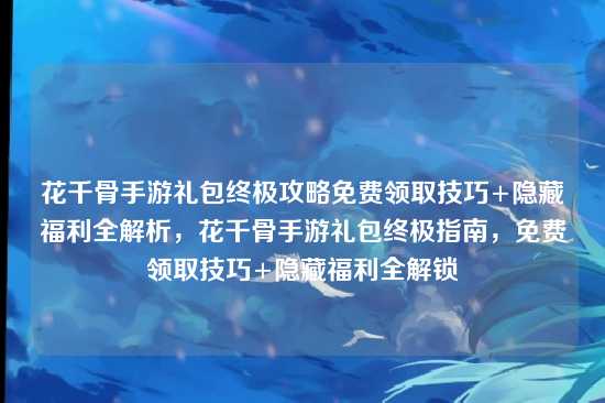 花千骨手游礼包终极攻略免费领取技巧+隐藏福利全解析，花千骨手游礼包终极指南，免费领取技巧+隐藏福利全解锁