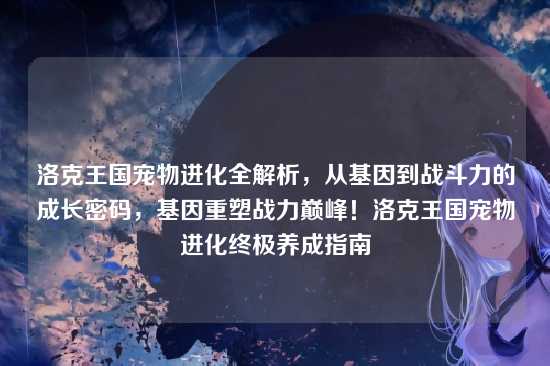 洛克王国宠物进化全解析，从基因到战斗力的成长密码，基因重塑战力巅峰！洛克王国宠物进化终极养成指南