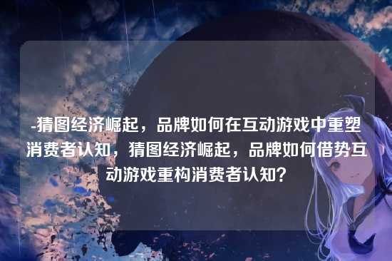 -猜图经济崛起，品牌如何在互动游戏中重塑消费者认知，猜图经济崛起，品牌如何借势互动游戏重构消费者认知？