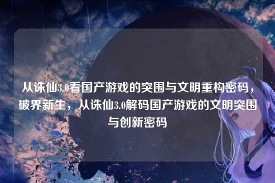 从诛仙3.0看国产游戏的突围与文明重构密码，破界新生，从诛仙3.0解码国产游戏的文明突围与创新密码