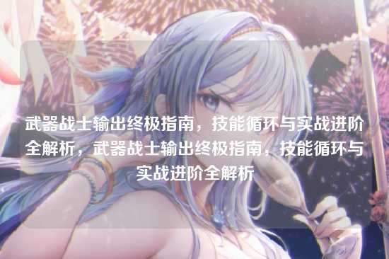 武器战士输出终极指南，技能循环与实战进阶全解析，武器战士输出终极指南，技能循环与实战进阶全解析