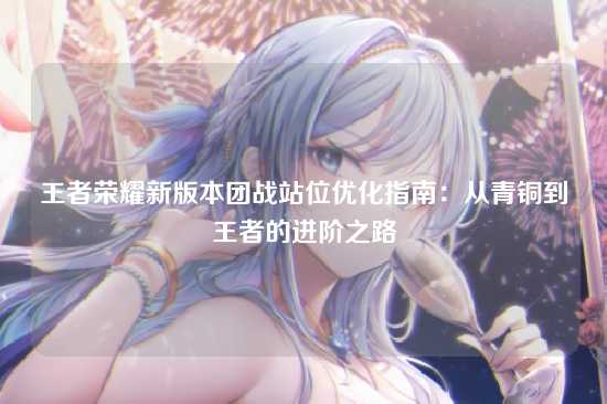 王者荣耀新版本团战站位优化指南：从青铜到王者的进阶之路