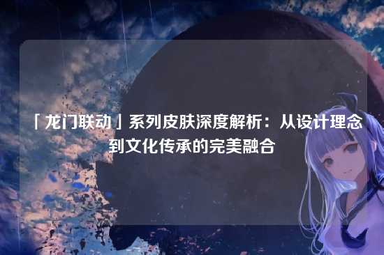 「龙门联动」系列皮肤深度解析：从设计理念到文化传承的完美融合