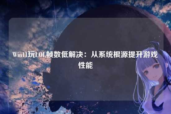 Win11玩LOL帧数低解决：从系统根源提升游戏性能