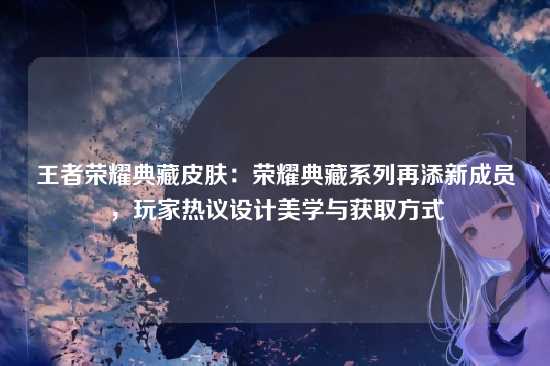 王者荣耀典藏皮肤：荣耀典藏系列再添新成员，玩家热议设计美学与获取方式