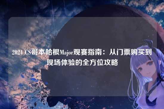 2024 CS哥本哈根Major观赛指南：从门票购买到现场体验的全方位攻略