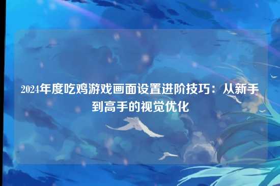 2024年度吃鸡游戏画面设置进阶技巧：从新手到高手的视觉优化
