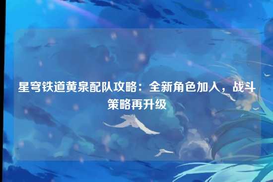 星穹铁道黄泉配队攻略：全新角色加入，战斗策略再升级