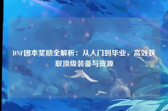 DNF团本奖励全解析：从入门到毕业，高效获取顶级装备与资源