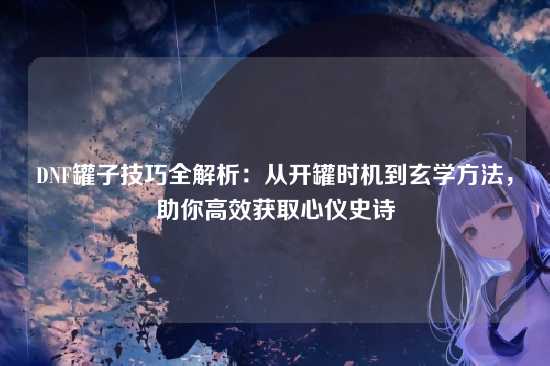 DNF罐子技巧全解析：从开罐时机到玄学方法，助你高效获取心仪史诗