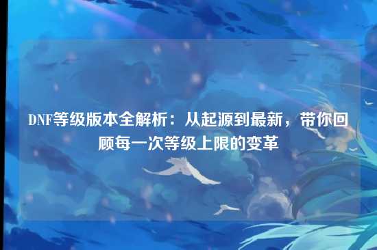 DNF等级版本全解析：从起源到最新，带你回顾每一次等级上限的变革