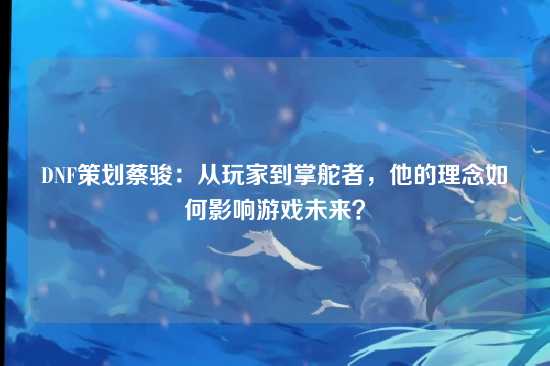 DNF策划蔡骏：从玩家到掌舵者，他的理念如何影响游戏未来？