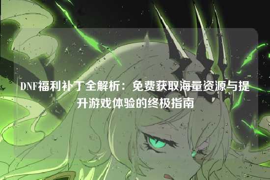 DNF福利补丁全解析：免费获取海量资源与提升游戏体验的终极指南