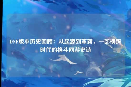 DNF版本历史回顾：从起源到革新，一部横跨时代的格斗网游史诗