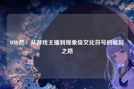 DNF然：从游戏主播到现象级文化符号的崛起之路