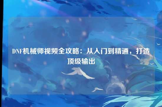DNF机械师视频全攻略：从入门到精通，打造顶级输出