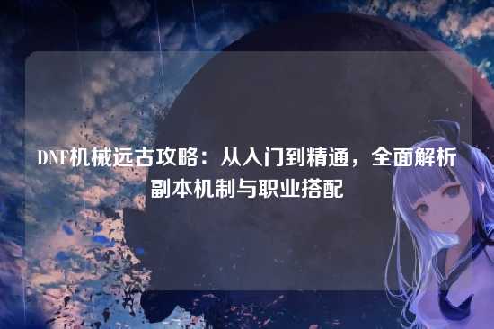 DNF机械远古攻略：从入门到精通，全面解析副本机制与职业搭配