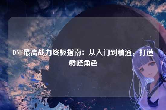 DNF最高战力终极指南：从入门到精通，打造巅峰角色