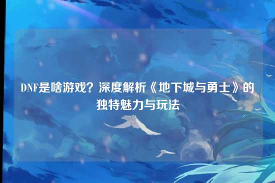 DNF是啥游戏？深度解析《地下城与勇士》的独特魅力与玩法