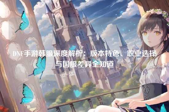 DNF手游韩服深度解析：版本特色、职业选择与国服差异全知道