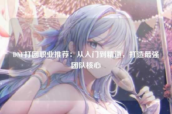DNF打团职业推荐：从入门到精通，打造最强团队核心
