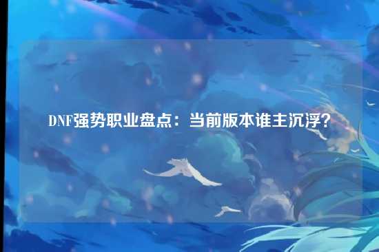 DNF强势职业盘点：当前版本谁主沉浮？