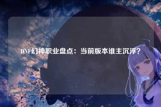 DNF幻神职业盘点：当前版本谁主沉浮？