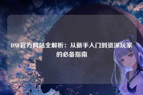 DNF官方网站全解析：从新手入门到资深玩家的必备指南