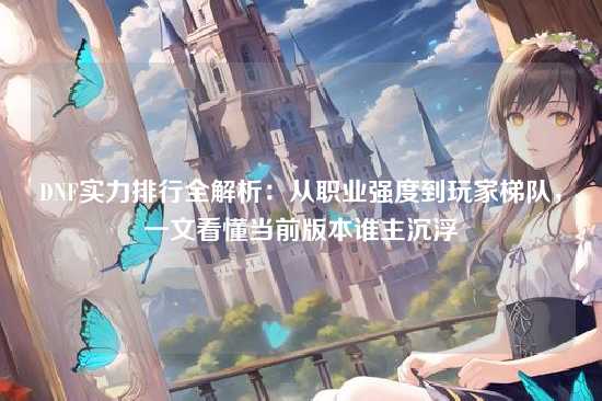 DNF实力排行全解析：从职业强度到玩家梯队，一文看懂当前版本谁主沉浮